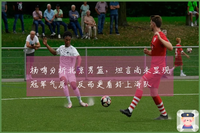 杨鸣分析北京男篮，坦言尚未显现冠军气质，反而更看好上海队