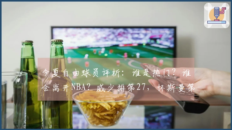 今夏自由球员评析：谁是热门？谁会离开NBA？威少排第27，怀斯曼第30