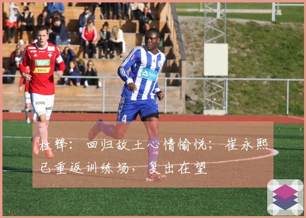 杜锋：回归故土心情愉悦；崔永熙已重返训练场，复出在望