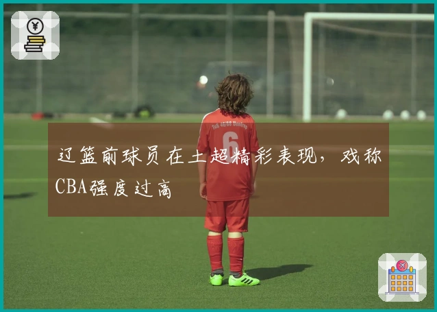 辽篮前球员在土超精彩表现，戏称CBA强度过高