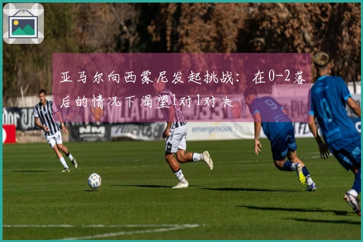 亚马尔向西蒙尼发起挑战：在0-2落后的情况下渴望1对1对决