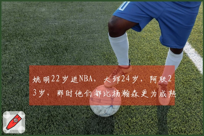 姚明22岁进NBA，大郅24岁，阿联23岁，那时他们都比杨瀚森更为成熟