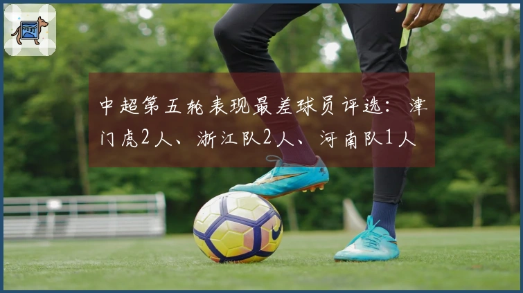 中超第五轮表现最差球员评选：津门虎2人、浙江队2人、河南队1人
