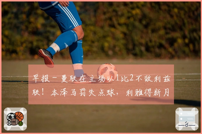 早报 - 曼联在主场以1比2不敌利兹联！本泽马罚失点球，利雅得新月亚冠被淘汰！