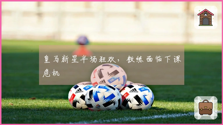 皇马新星半场狂欢，教练面临下课危机