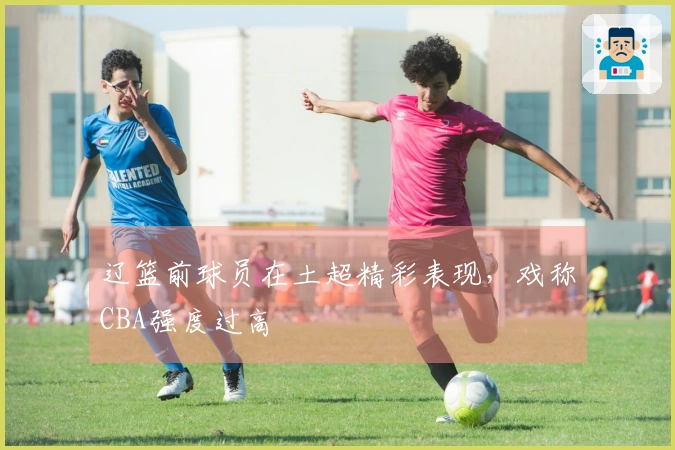 辽篮前球员在土超精彩表现，戏称CBA强度过高