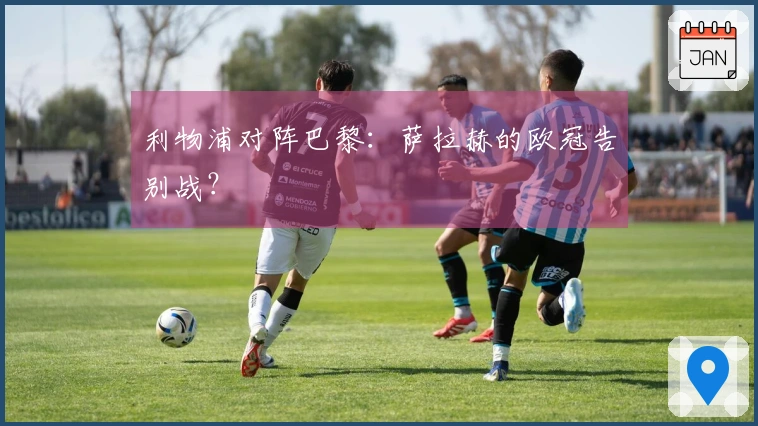 利物浦对阵巴黎：萨拉赫的欧冠告别战？