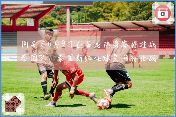 国足于6月9日在黄龙热身赛将迎战泰国队，泰国新归化球员或将出战