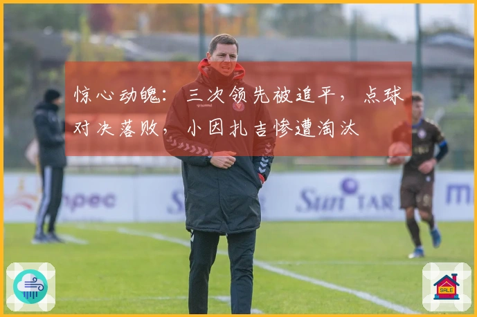 惊心动魄：三次领先被追平，点球对决落败，小因扎吉惨遭淘汰