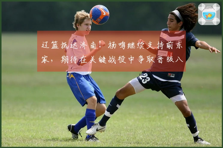辽篮抵达济南！杨鸣继续支持前东家，期待在关键战役中争取晋级八强。