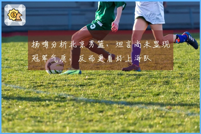 杨鸣分析北京男篮，坦言尚未显现冠军气质，反而更看好上海队