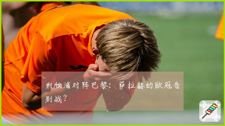 利物浦对阵巴黎：萨拉赫的欧冠告别战？