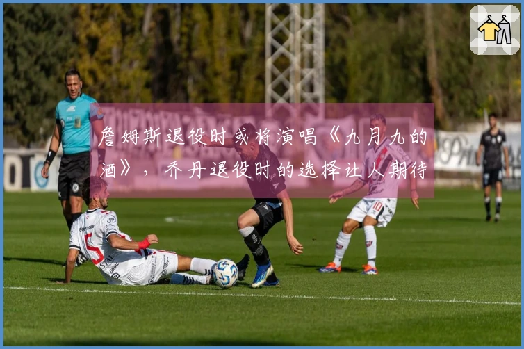 詹姆斯退役时或将演唱《九月九的酒》，乔丹退役时的选择让人期待