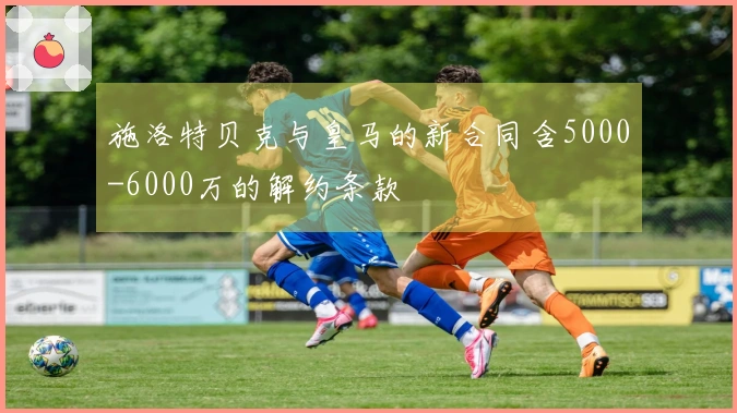 施洛特贝克与皇马的新合同含5000-6000万的解约条款