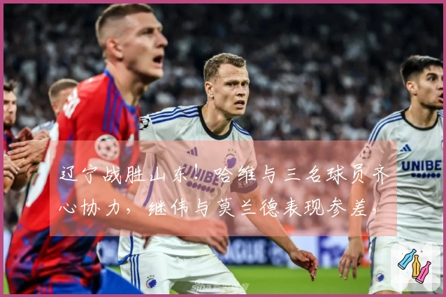 辽宁战胜山东！哈维与三名球员齐心协力，继伟与莫兰德表现参差，山东仅依赖琼斯。
