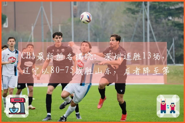 CBA最新排名揭晓：深圳连胜13场，辽宁以80-75战胜山东，后者降至第8位