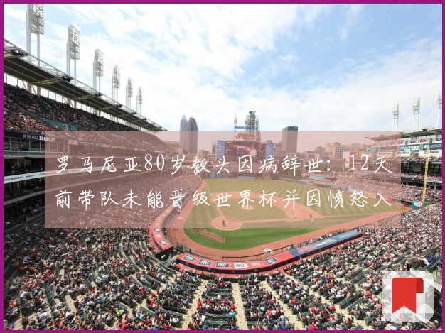 罗马尼亚80岁教头因病辞世：12天前带队未能晋级世界杯并因愤怒入院