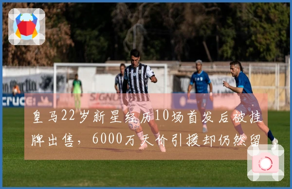 皇马22岁新星经历10场首发后被挂牌出售，6000万天价引援却仍然留队