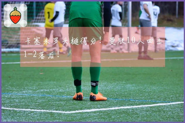 卡塞米罗头槌得分！曼联10人回击1-2落后！